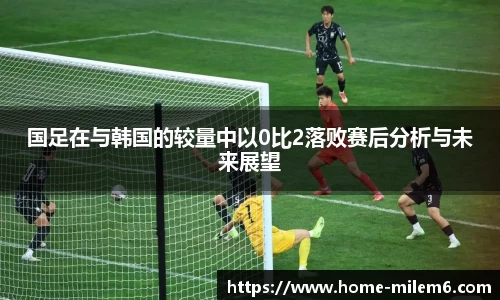 国足在与韩国的较量中以0比2落败赛后分析与未来展望