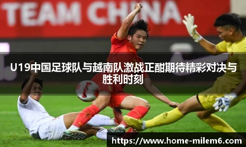 U19中国足球队与越南队激战正酣期待精彩对决与胜利时刻