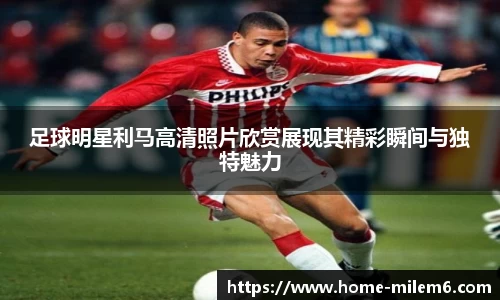 足球明星利马高清照片欣赏展现其精彩瞬间与独特魅力