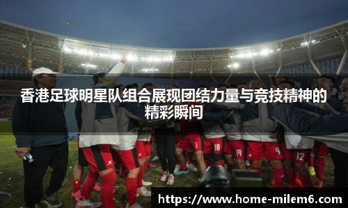 香港足球明星队组合展现团结力量与竞技精神的精彩瞬间